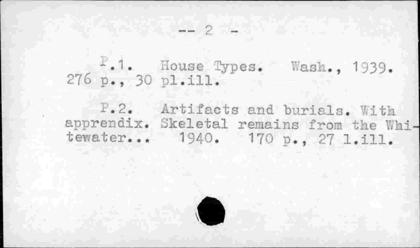 ﻿— 2 -
х.1. House Types. Wash., 1939.
276 p., 30 pl.ill.
P.2. Artifacts and burials. With apprendix. Skeletal remains from the Whi tewater...	1940.	170 p., 27 l.ill.